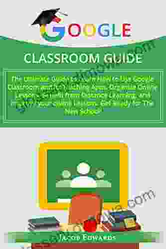 GOOGLE CLASSROOM GUIDE: The Ultimate Guide To Learn How To Use Google Classroom And Its Teaching Apps Organize Online Lessons Benefit From Distance Learning And Improve Your Online Lessons